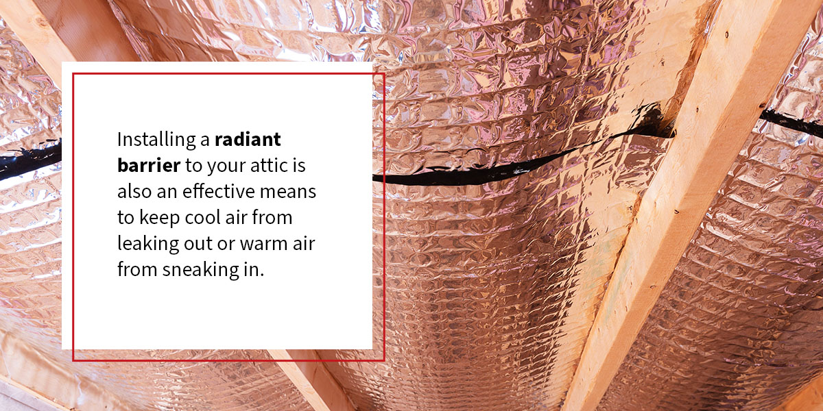 Installing a radiant barrier to your attic is also an effective means to keep cool air from leaking out or warm air from sneaking in.